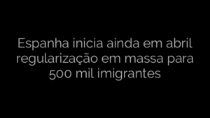 ​Espanha inicia ainda em abril regularização em massa para 500 mil imigrantes 
